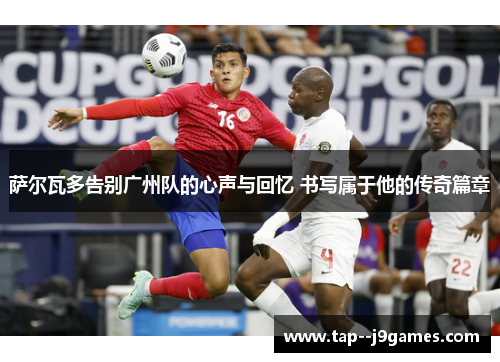 萨尔瓦多告别广州队的心声与回忆 书写属于他的传奇篇章 萨尔瓦多告别广州队的心声与回忆 书写属于他的传奇篇章