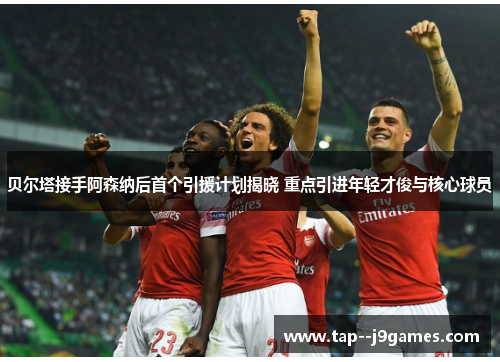 贝尔塔接手阿森纳后首个引援计划揭晓 重点引进年轻才俊与核心球员 贝尔塔接手阿森纳后首个引援计划揭晓 重点引进年轻才俊与核心球员