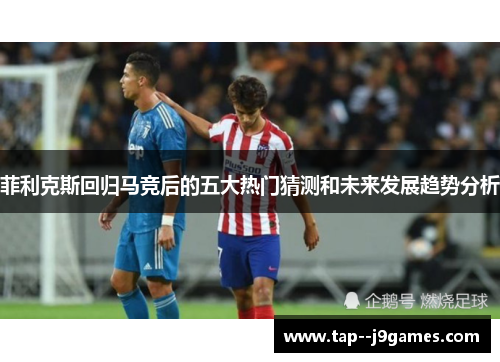 菲利克斯回归马竞后的五大热门猜测和未来发展趋势分析