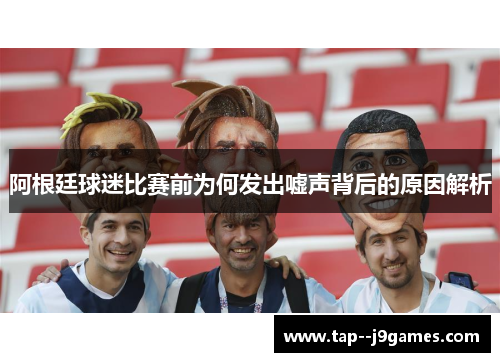 阿根廷球迷比赛前为何发出嘘声背后的原因解析 阿根廷球迷比赛前为何发出嘘声背后的原因解析